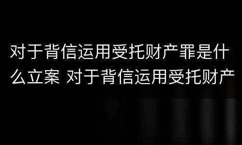 对于背信运用受托财产罪是什么立案 对于背信运用受托财产罪是什么立案条件