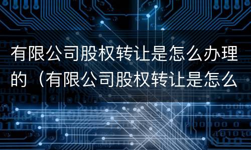 有限公司股权转让是怎么办理的（有限公司股权转让是怎么办理的呢）