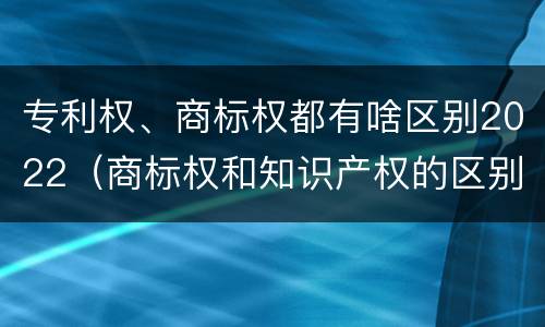 专利权、商标权都有啥区别2022（商标权和知识产权的区别）