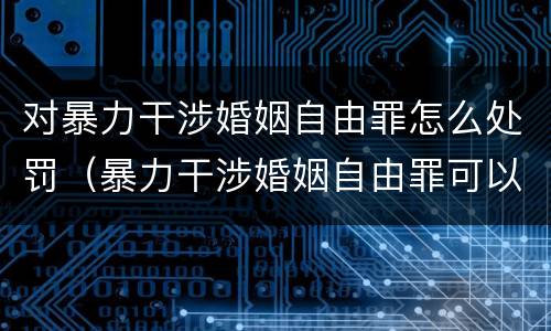 对暴力干涉婚姻自由罪怎么处罚（暴力干涉婚姻自由罪可以刑事和解吗）
