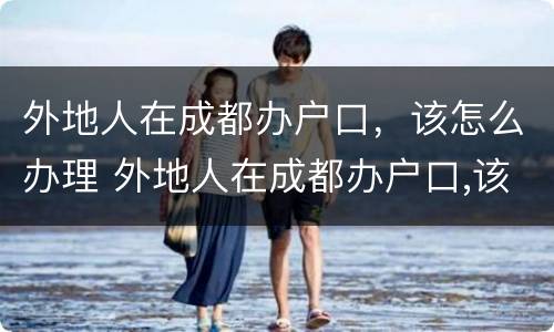 外地人在成都办户口，该怎么办理 外地人在成都办户口,该怎么办理手续