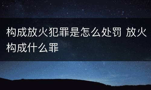 构成放火犯罪是怎么处罚 放火构成什么罪