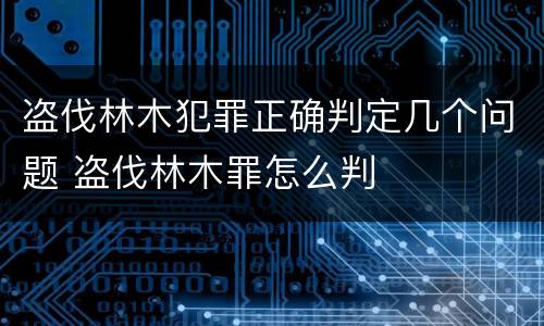 盗伐林木犯罪正确判定几个问题 盗伐林木罪怎么判