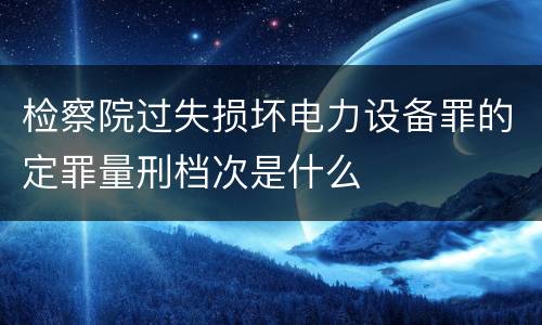 检察院过失损坏电力设备罪的定罪量刑档次是什么