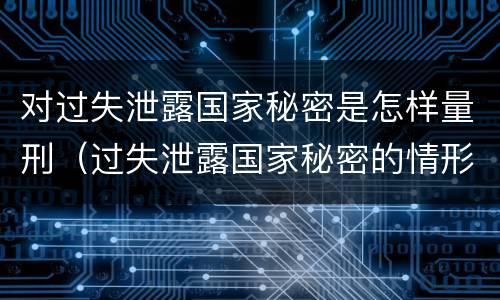 对过失泄露国家秘密是怎样量刑（过失泄露国家秘密的情形有哪些）