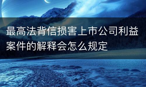 最高法背信损害上市公司利益案件的解释会怎么规定