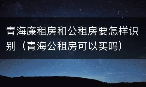 青海廉租房和公租房要怎样识别（青海公租房可以买吗）