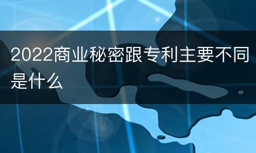 2022商业秘密跟专利主要不同是什么
