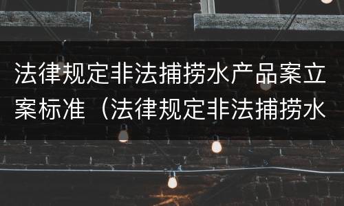 法律规定非法捕捞水产品案立案标准（法律规定非法捕捞水产品案立案标准是多少）