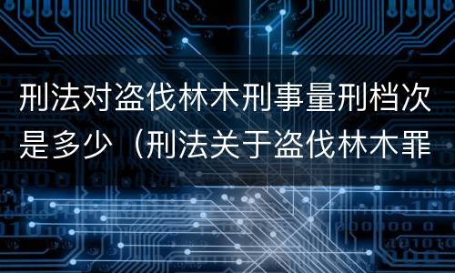 刑法对盗伐林木刑事量刑档次是多少（刑法关于盗伐林木罪）