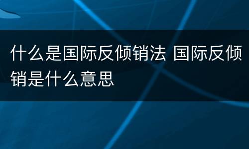 什么是国际反倾销法 国际反倾销是什么意思
