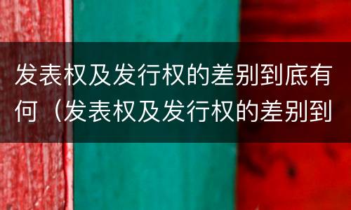 发表权及发行权的差别到底有何（发表权及发行权的差别到底有何区别）