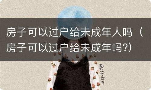 房子可以过户给未成年人吗（房子可以过户给未成年吗?）