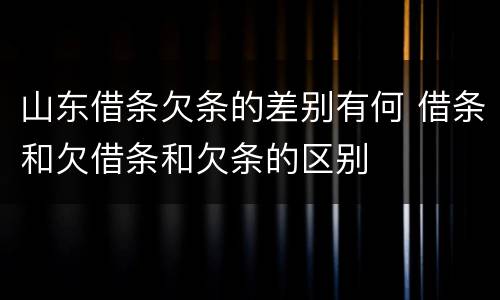 山东借条欠条的差别有何 借条和欠借条和欠条的区别