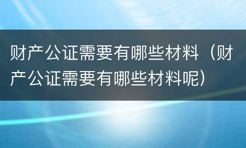 财产公证需要有哪些材料（财产公证需要有哪些材料呢）