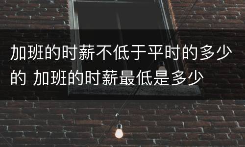 加班的时薪不低于平时的多少的 加班的时薪最低是多少