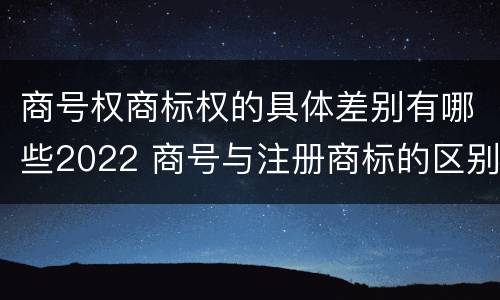 商号权商标权的具体差别有哪些2022 商号与注册商标的区别