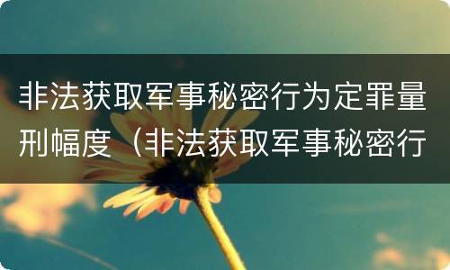 非法获取军事秘密行为定罪量刑幅度（非法获取军事秘密行为定罪量刑幅度是多少）