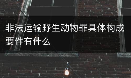 非法运输野生动物罪具体构成要件有什么
