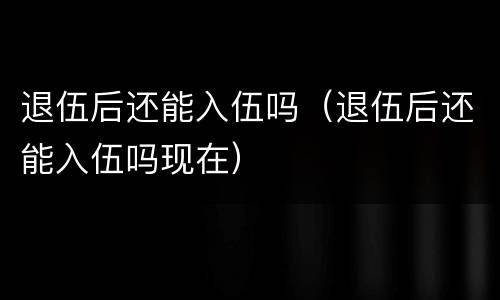 退伍后还能入伍吗（退伍后还能入伍吗现在）