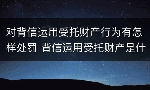 对背信运用受托财产行为有怎样处罚 背信运用受托财产是什么意思