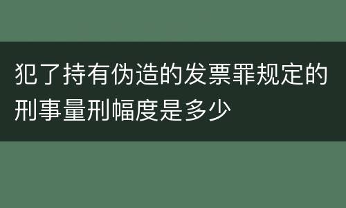 犯了持有伪造的发票罪规定的刑事量刑幅度是多少