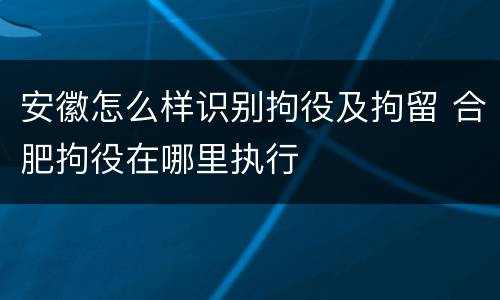 安徽怎么样识别拘役及拘留 合肥拘役在哪里执行