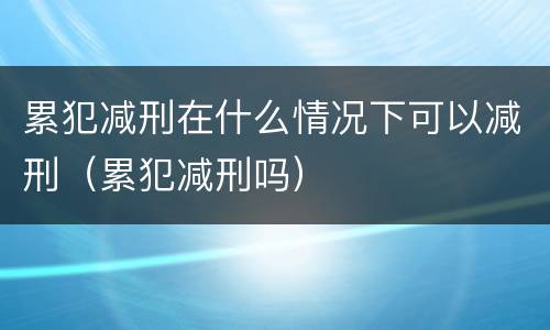 累犯减刑在什么情况下可以减刑（累犯减刑吗）