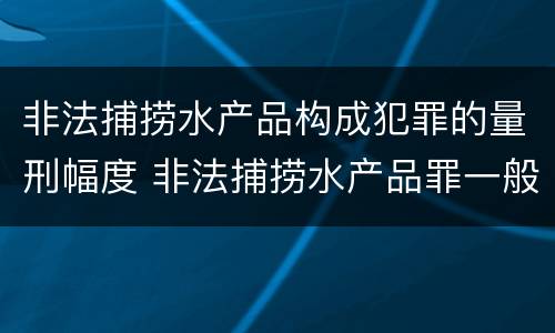 非法捕捞水产品构成犯罪的量刑幅度 非法捕捞水产品罪一般怎么判