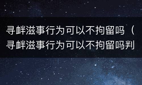 寻衅滋事行为可以不拘留吗（寻衅滋事行为可以不拘留吗判几年）