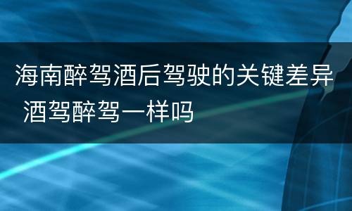 海南醉驾酒后驾驶的关键差异 酒驾醉驾一样吗