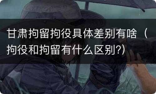 甘肃拘留拘役具体差别有啥（拘役和拘留有什么区别?）