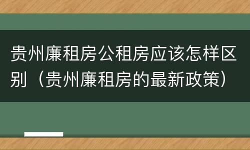 贵州廉租房公租房应该怎样区别（贵州廉租房的最新政策）