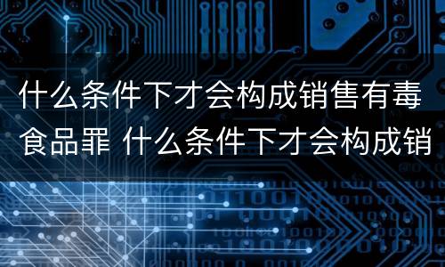什么条件下才会构成销售有毒食品罪 什么条件下才会构成销售有毒食品罪呢