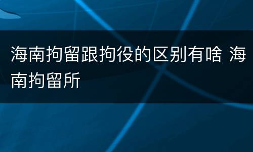 海南拘留跟拘役的区别有啥 海南拘留所