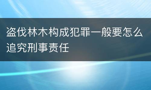 盗伐林木构成犯罪一般要怎么追究刑事责任