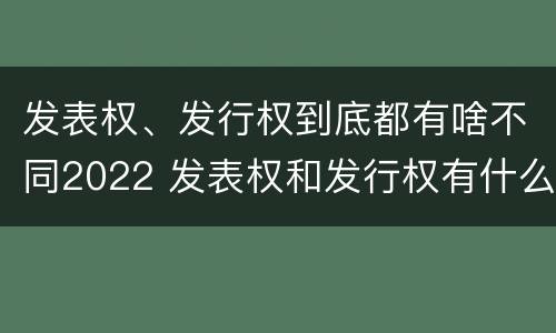 发表权、发行权到底都有啥不同2022 发表权和发行权有什么区别