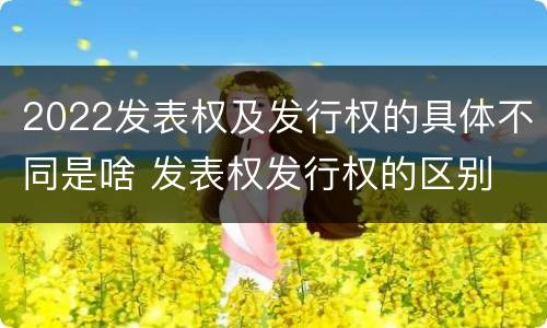 2022发表权及发行权的具体不同是啥 发表权发行权的区别