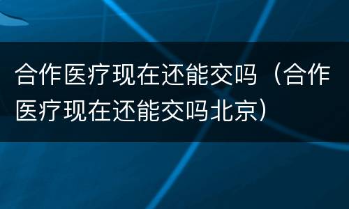 合作医疗现在还能交吗（合作医疗现在还能交吗北京）