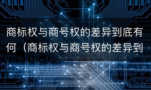 商标权与商号权的差异到底有何（商标权与商号权的差异到底有何区别）