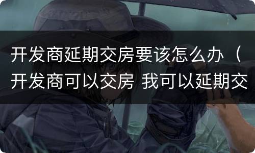 开发商延期交房要该怎么办（开发商可以交房 我可以延期交房吗）