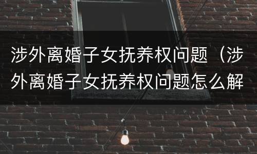 涉外离婚子女抚养权问题（涉外离婚子女抚养权问题怎么解决）