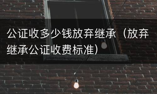 公证收多少钱放弃继承（放弃继承公证收费标准）