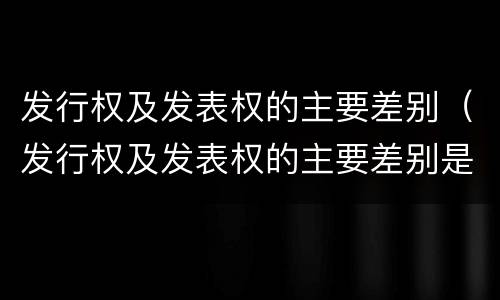 发行权及发表权的主要差别(发行权及发表权的主要差别是)