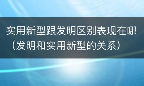 实用新型跟发明区别表现在哪（发明和实用新型的关系）