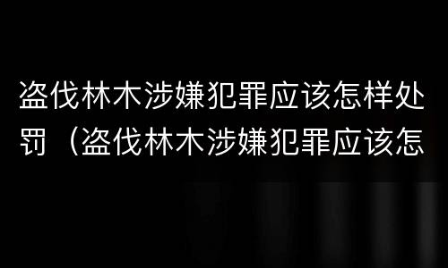 盗伐林木涉嫌犯罪应该怎样处罚（盗伐林木涉嫌犯罪应该怎样处罚他人）