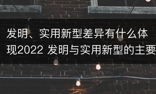 发明、实用新型差异有什么体现2022 发明与实用新型的主要区别