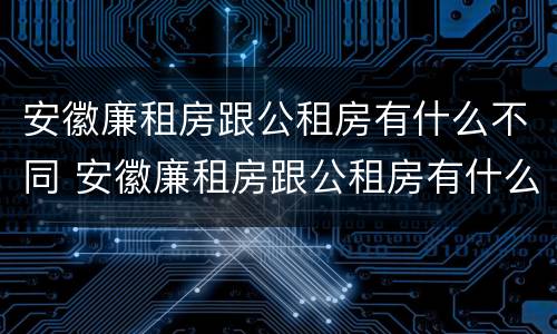 安徽廉租房跟公租房有什么不同 安徽廉租房跟公租房有什么不同之处