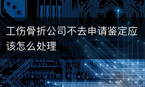 工伤骨折公司不去申请鉴定应该怎么处理