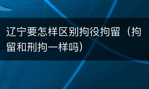 辽宁要怎样区别拘役拘留（拘留和刑拘一样吗）